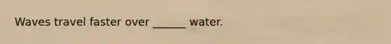 Waves travel faster over ______ water.