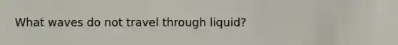 What waves do not travel through liquid?