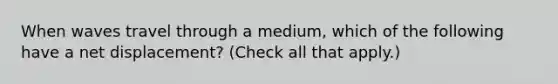 When waves travel through a medium, which of the following have a net displacement? (Check all that apply.)