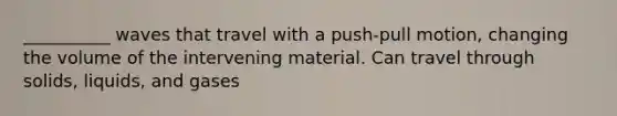 __________ waves that travel with a push-pull motion, changing the volume of the intervening material. Can travel through solids, liquids, and gases