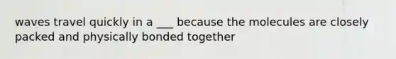 waves travel quickly in a ___ because the molecules are closely packed and physically bonded together