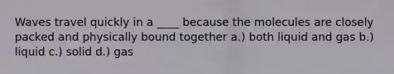 Waves travel quickly in a ____ because the molecules are closely packed and physically bound together a.) both liquid and gas b.) liquid c.) solid d.) gas