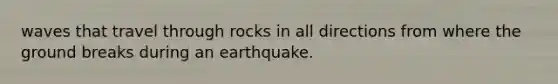 waves that travel through rocks in all directions from where the ground breaks during an earthquake.