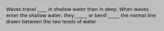 Waves travel ____ in shallow water than in deep. When waves enter the shallow water, they _____ or bend _____ the normal line drawn between the two levels of water