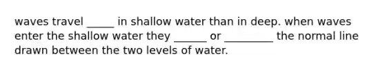 waves travel _____ in shallow water than in deep. when waves enter the shallow water they ______ or _________ the normal line drawn between the two levels of water.