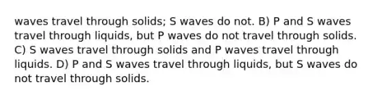 waves travel through solids; S waves do not. B) P and S waves travel through liquids, but P waves do not travel through solids. C) S waves travel through solids and P waves travel through liquids. D) P and S waves travel through liquids, but S waves do not travel through solids.