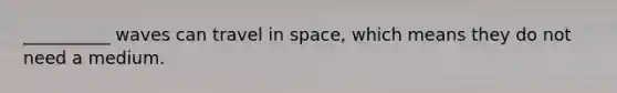 __________ waves can travel in space, which means they do not need a medium.