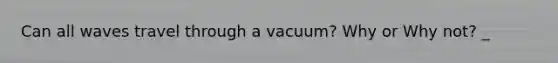 Can all waves travel through a vacuum? Why or Why not? _