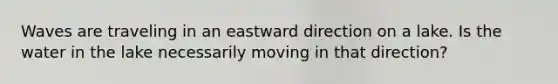 Waves are traveling in an eastward direction on a lake. Is the water in the lake necessarily moving in that direction?