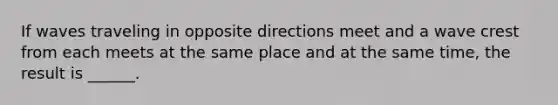 If waves traveling in opposite directions meet and a wave crest from each meets at the same place and at the same time, the result is ______.