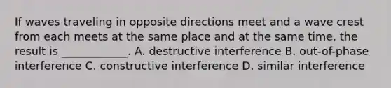 If waves traveling in opposite directions meet and a wave crest from each meets at the same place and at the same time, the result is ____________. A. destructive interference B. out-of-phase interference C. constructive interference D. similar interference