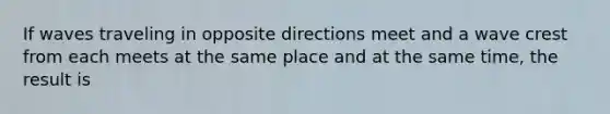 If waves traveling in opposite directions meet and a wave crest from each meets at the same place and at the same time, the result is