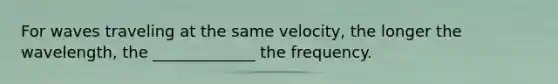 For waves traveling at the same velocity, the longer the wavelength, the _____________ the frequency.