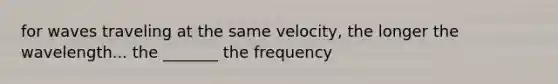 for waves traveling at the same velocity, the longer the wavelength... the _______ the frequency