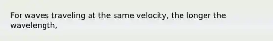 For waves traveling at the same velocity, the longer the wavelength,