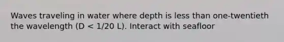 Waves traveling in water where depth is less than one-twentieth the wavelength (D < 1/20 L). Interact with seafloor