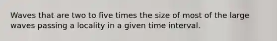 Waves that are two to five times the size of most of the large waves passing a locality in a given time interval.