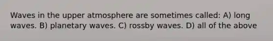 Waves in the upper atmosphere are sometimes called: A) long waves. B) planetary waves. C) rossby waves. D) all of the above