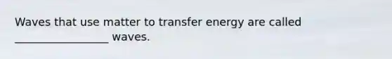 Waves that use matter to transfer energy are called _________________ waves.