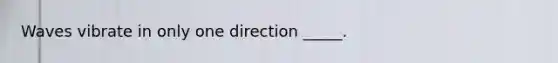 Waves vibrate in only one direction _____.