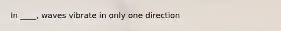 In ____, waves vibrate in only one direction