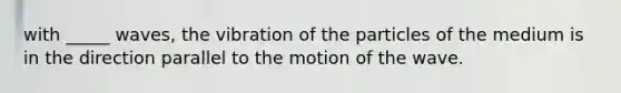 with _____ waves, the vibration of the particles of the medium is in the direction parallel to the motion of the wave.