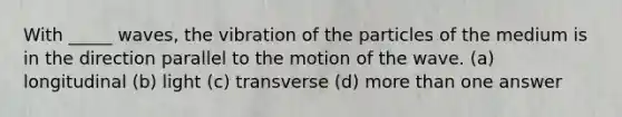 With _____ waves, the vibration of the particles of the medium is in the direction parallel to the motion of the wave. (a) longitudinal (b) light (c) transverse (d) <a href='https://www.questionai.com/knowledge/keWHlEPx42-more-than' class='anchor-knowledge'>more than</a> one answer