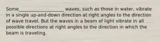 Some____________________ waves, such as those in water, vibrate in a single up-and-down direction at right angles to the direction of wave travel. But the waves in a beam of light vibrate in all possible directions at right angles to the direction in which the beam is traveling.