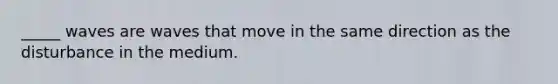 _____ waves are waves that move in the same direction as the disturbance in the medium.