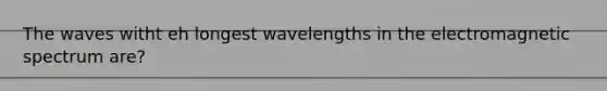 The waves witht eh longest wavelengths in the electromagnetic spectrum are?