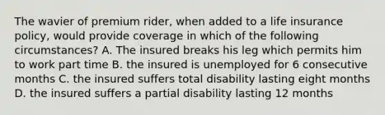 The wavier of premium rider, when added to a life insurance policy, would provide coverage in which of the following circumstances? A. The insured breaks his leg which permits him to work part time B. the insured is unemployed for 6 consecutive months C. the insured suffers total disability lasting eight months D. the insured suffers a partial disability lasting 12 months