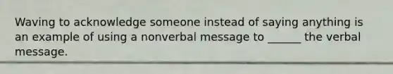 Waving to acknowledge someone instead of saying anything is an example of using a nonverbal message to ______ the verbal message.