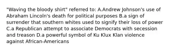 "Waving the bloody shirt" referred to: A.Andrew Johnson's use of Abraham Lincoln's death for political purposes B.a sign of surrender that southern whites used to signify their loss of power C.a Republican attempt to associate Democrats with secession and treason D.a powerful symbol of Ku Klux Klan violence against African-Americans