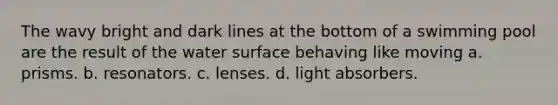 The wavy bright and dark lines at the bottom of a swimming pool are the result of the water surface behaving like moving a. prisms. b. resonators. c. lenses. d. light absorbers.