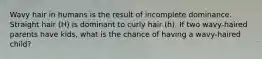 Wavy hair in humans is the result of incomplete dominance. Straight hair (H) is dominant to curly hair (h). If two wavy-haired parents have kids, what is the chance of having a wavy-haired child?