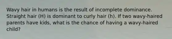 Wavy hair in humans is the result of incomplete dominance. Straight hair (H) is dominant to curly hair (h). If two wavy-haired parents have kids, what is the chance of having a wavy-haired child?