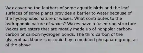 Wax covering the feathers of some aquatic birds and the leaf surfaces of some plants provides a barrier to water because of the hydrophobic nature of waxes. What contributes to the hydrophobic nature of waxes? Waxes have a fused ring structure. Waxes are esters that are mostly made up of nonpolar carbon-carbon or carbon-hydrogen bonds. The third carbon of the glycerol backbone is occupied by a modified phosphate group. all of the above