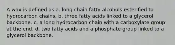 A wax is defined as a. long chain fatty alcohols esterified to hydrocarbon chains. b. three fatty acids linked to a glycerol backbone. c. a long hydrocarbon chain with a carboxylate group at the end. d. two fatty acids and a phosphate group linked to a glycerol backbone.