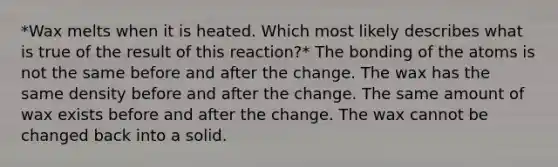 *Wax melts when it is heated. Which most likely describes what is true of the result of this reaction?* The bonding of the atoms is not the same before and after the change. The wax has the same density before and after the change. The same amount of wax exists before and after the change. The wax cannot be changed back into a solid.