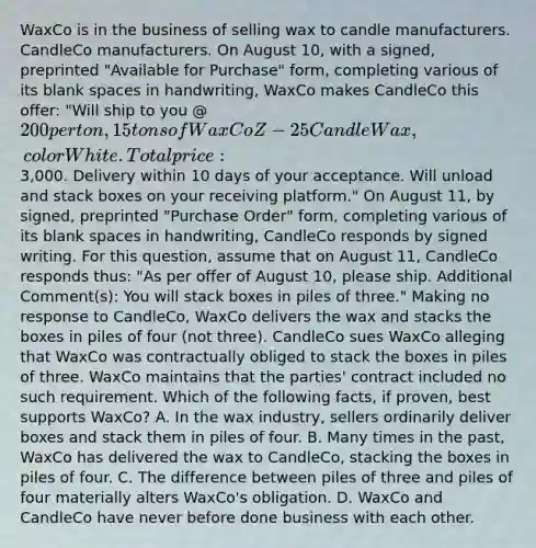 WaxCo is in the business of selling wax to candle manufacturers. CandleCo manufacturers. On August 10, with a signed, preprinted "Available for Purchase" form, completing various of its blank spaces in handwriting, WaxCo makes CandleCo this offer: "Will ship to you @ 200 per ton, 15 tons of WaxCo Z-25 Candle Wax, color White. Total price:3,000. Delivery within 10 days of your acceptance. Will unload and stack boxes on your receiving platform." On August 11, by signed, preprinted "Purchase Order" form, completing various of its blank spaces in handwriting, CandleCo responds by signed writing. For this question, assume that on August 11, CandleCo responds thus: "As per offer of August 10, please ship. Additional Comment(s): You will stack boxes in piles of three." Making no response to CandleCo, WaxCo delivers the wax and stacks the boxes in piles of four (not three). CandleCo sues WaxCo alleging that WaxCo was contractually obliged to stack the boxes in piles of three. WaxCo maintains that the parties' contract included no such requirement. Which of the following facts, if proven, best supports WaxCo? A. In the wax industry, sellers ordinarily deliver boxes and stack them in piles of four. B. Many times in the past, WaxCo has delivered the wax to CandleCo, stacking the boxes in piles of four. C. The difference between piles of three and piles of four materially alters WaxCo's obligation. D. WaxCo and CandleCo have never before done business with each other.