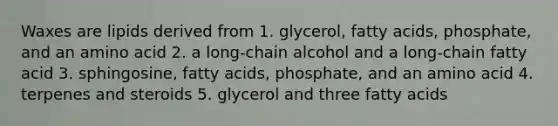 Waxes are lipids derived from 1. glycerol, fatty acids, phosphate, and an amino acid 2. a long-chain alcohol and a long-chain fatty acid 3. sphingosine, fatty acids, phosphate, and an amino acid 4. terpenes and steroids 5. glycerol and three fatty acids