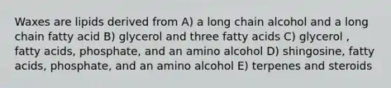 Waxes are lipids derived from A) a long chain alcohol and a long chain fatty acid B) glycerol and three fatty acids C) glycerol , fatty acids, phosphate, and an amino alcohol D) shingosine, fatty acids, phosphate, and an amino alcohol E) terpenes and steroids