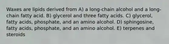 Waxes are lipids derived from A) a long-chain alcohol and a long-chain fatty acid. B) glycerol and three fatty acids. C) glycerol, fatty acids, phosphate, and an amino alcohol. D) sphingosine, fatty acids, phosphate, and an amino alcohol. E) terpenes and steroids