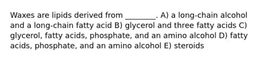 Waxes are lipids derived from ________. A) a long-chain alcohol and a long-chain fatty acid B) glycerol and three fatty acids C) glycerol, fatty acids, phosphate, and an amino alcohol D) fatty acids, phosphate, and an amino alcohol E) steroids