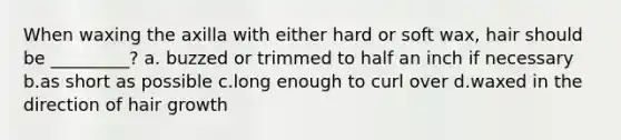 When waxing the axilla with either hard or soft wax, hair should be _________? a. buzzed or trimmed to half an inch if necessary b.as short as possible c.long enough to curl over d.waxed in the direction of hair growth