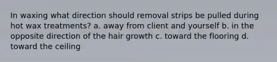 In waxing what direction should removal strips be pulled during hot wax treatments? a. away from client and yourself b. in the opposite direction of the hair growth c. toward the flooring d. toward the ceiling