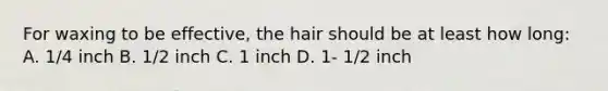 For waxing to be effective, the hair should be at least how long: A. 1/4 inch B. 1/2 inch C. 1 inch D. 1- 1/2 inch