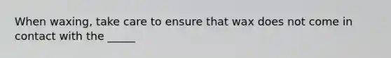 When waxing, take care to ensure that wax does not come in contact with the _____