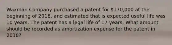 Waxman Company purchased a patent for 170,000 at the beginning of 2018, and estimated that is expected useful life was 10 years. The patent has a legal life of 17 years. What amount should be recorded as amortization expense for the patent in 2018?