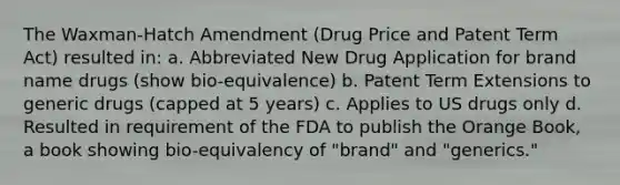 The Waxman-Hatch Amendment (Drug Price and Patent Term Act) resulted in: a. Abbreviated New Drug Application for brand name drugs (show bio-equivalence) b. Patent Term Extensions to generic drugs (capped at 5 years) c. Applies to US drugs only d. Resulted in requirement of the FDA to publish the Orange Book, a book showing bio-equivalency of "brand" and "generics."